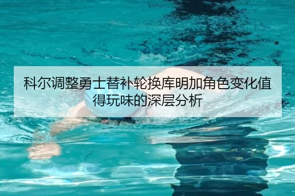 科尔调整勇士替补轮换库明加角色变化值得玩味的深层分析