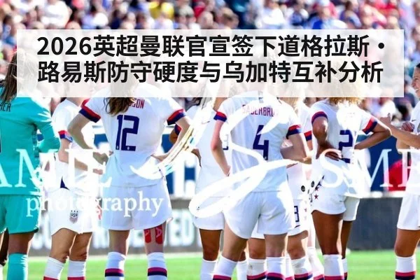 2026英超曼联官宣签下道格拉斯·路易斯防守硬度与乌加特互补分析 | KAIYUN SPORTS