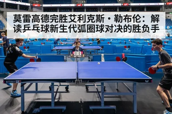 莫雷高德完胜艾利克斯·勒布伦：解读乒乓球新生代弧圈球对决的胜负手